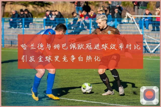 哈兰德与姆巴佩欧冠进球效率对比引发金球奖竞争白热化