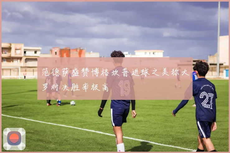 范德萨盛赞博格坎普进球之美称大罗对决胜率极高