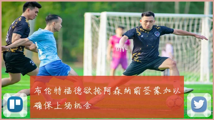 布伦特福德欲抢阿森纳前签蒙加以确保上场机会