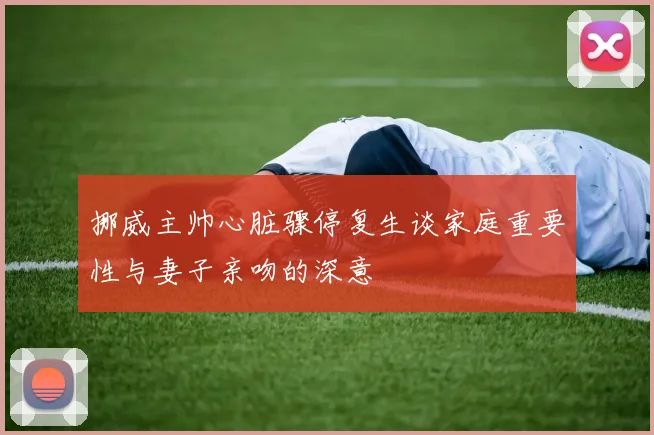 挪威主帅心脏骤停复生谈家庭重要性与妻子亲吻的深意