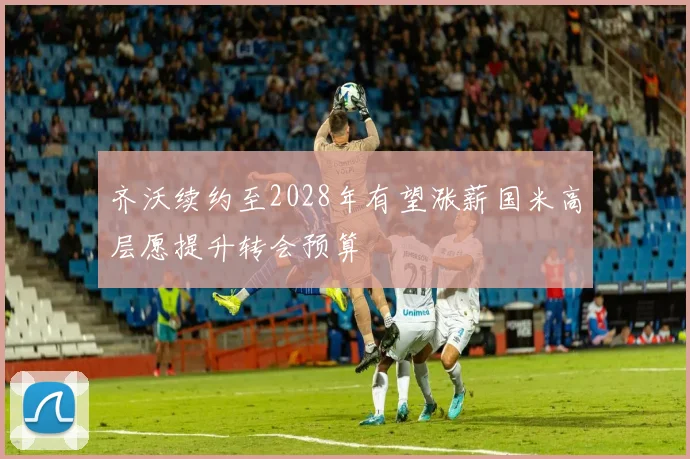 齐沃续约至2028年有望涨薪国米高层愿提升转会预算