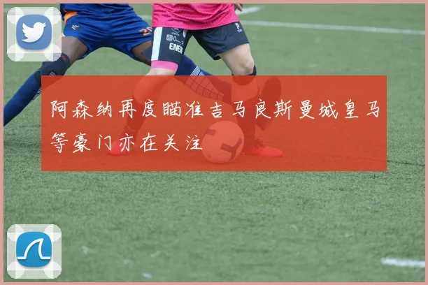 阿森纳再度瞄准吉马良斯曼城皇马等豪门亦在关注