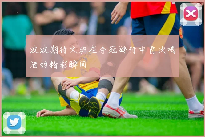 波波期待文班在夺冠游行中首次喝酒的精彩瞬间
