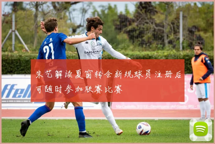 朱艺解读夏窗转会新规球员注册后可随时参加联赛比赛