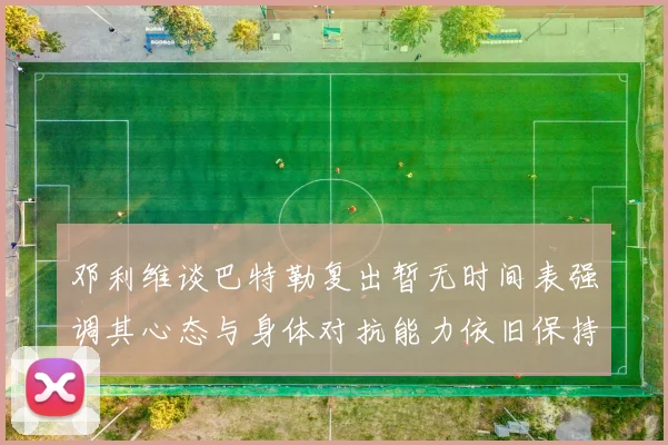邓利维谈巴特勒复出暂无时间表强调其心态与身体对抗能力依旧保持