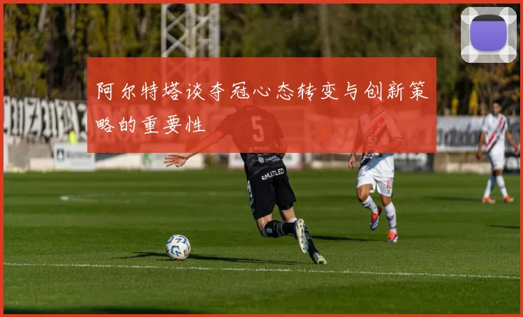 阿尔特塔谈夺冠心态转变与创新策略的重要性