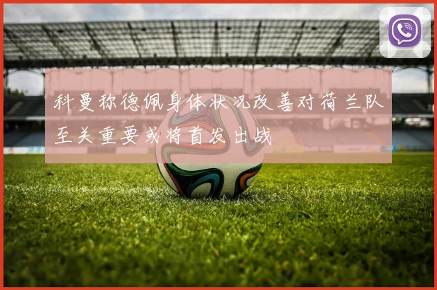 科曼称德佩身体状况改善对荷兰队至关重要或将首发出战