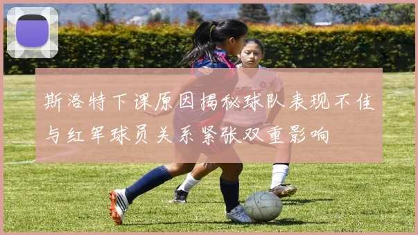 斯洛特下课原因揭秘球队表现不佳与红军球员关系紧张双重影响