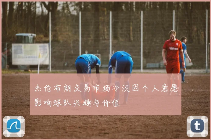 杰伦布朗交易市场冷淡因个人意愿影响球队兴趣与价值