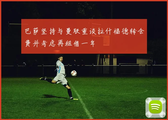 巴萨坚持与曼联重谈拉什福德转会费并考虑再租借一年