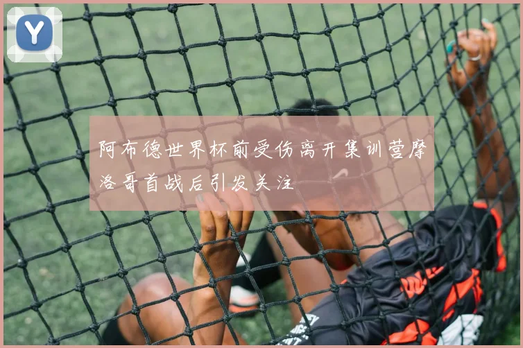 阿布德世界杯前受伤离开集训营摩洛哥首战后引发关注