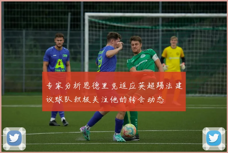 专家分析恩德里克适应英超踢法建议球队积极关注他的转会动态