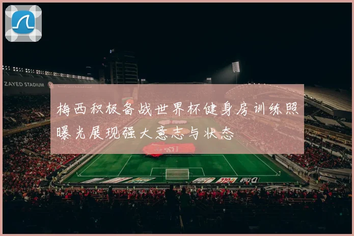 梅西积极备战世界杯健身房训练照曝光展现强大意志与状态