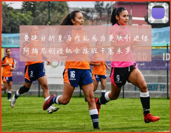 曼晚分析皇马内乱或为曼联引进琼阿梅尼创造机会接班卡塞米罗