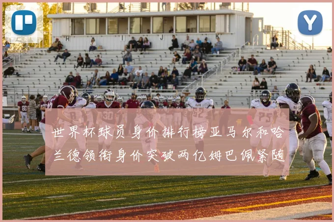 世界杯球员身价排行榜亚马尔和哈兰德领衔身价突破两亿姆巴佩紧随其后