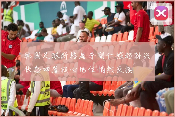 韩国足球新格局李刚仁崛起孙兴慜状态回落核心地位悄然交接